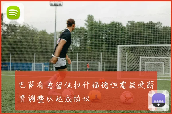 巴萨有意留住拉什福德但需接受薪资调整以达成协议