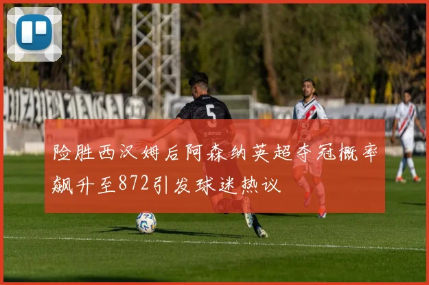 险胜西汉姆后阿森纳英超夺冠概率飙升至872引发球迷热议