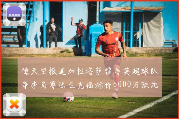 德天空报道加拉塔萨雷与英超球队争夺乌尊法兰克福标价6000万欧元
