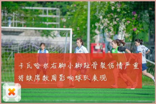 卡瓦哈尔右脚小脚趾骨裂伤情严重将缺席数周影响球队表现