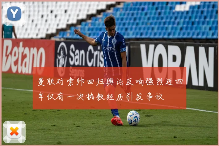 曼联对索帅回归舆论反响强烈近四年仅有一次执教经历引发争议