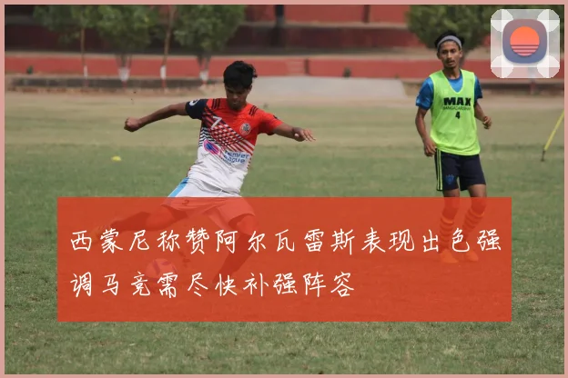 西蒙尼称赞阿尔瓦雷斯表现出色强调马竞需尽快补强阵容