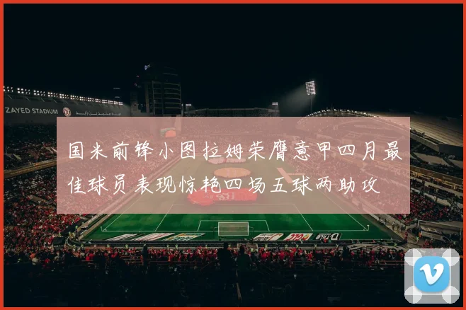 国米前锋小图拉姆荣膺意甲四月最佳球员表现惊艳四场五球两助攻