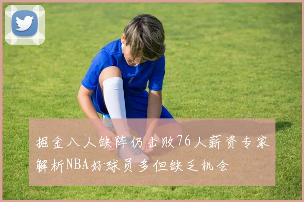 掘金八人缺阵仍击败76人薪资专家解析NBA好球员多但缺乏机会