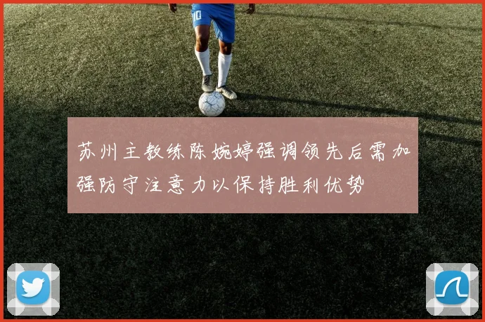苏州主教练陈婉婷强调领先后需加强防守注意力以保持胜利优势