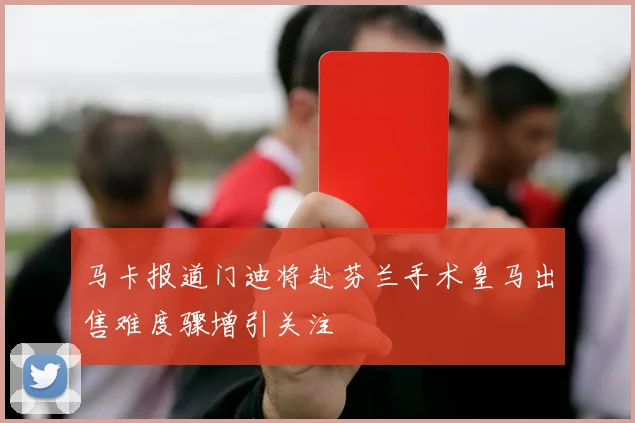 马卡报道门迪将赴芬兰手术皇马出售难度骤增引关注