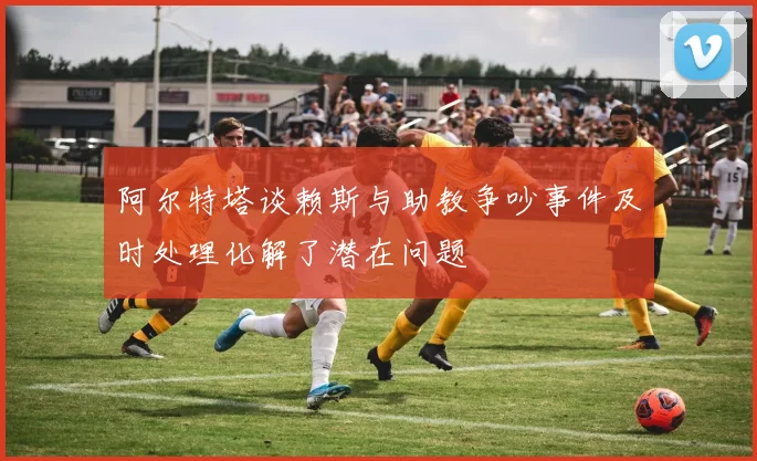 阿尔特塔谈赖斯与助教争吵事件及时处理化解了潜在问题