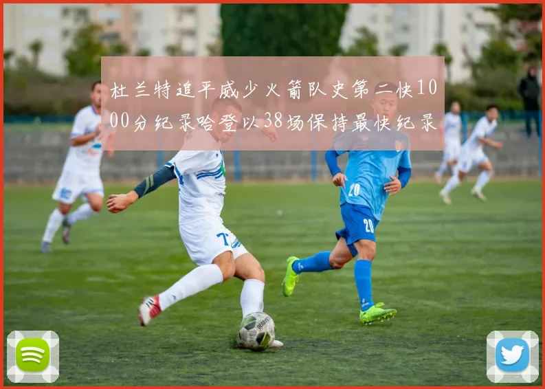 杜兰特追平威少火箭队史第二快1000分纪录哈登以38场保持最快纪录
