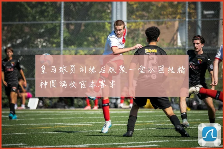 皇马球员训练后欢聚一堂以团结精神圆满收官本赛季