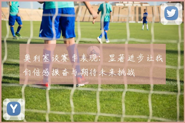 奥利塞谈赛季表现：显著进步让我们倍感振奋与期待未来挑战