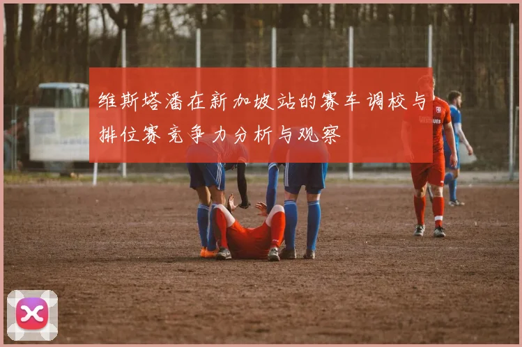 维斯塔潘在新加坡站的赛车调校与排位赛竞争力分析与观察