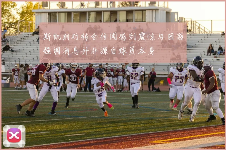 斯凯利对转会传闻感到震惊与困惑强调消息并非源自球员本身